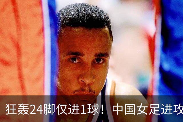 狂轰24脚仅进1球！中国女足进攻效率堪忧无缘亚运连胜